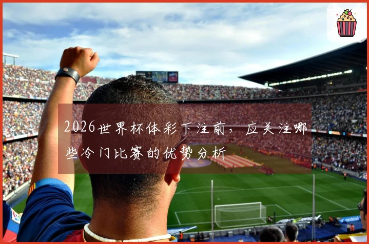 2026世界杯体彩下注前，应关注哪些冷门比赛的优势分析