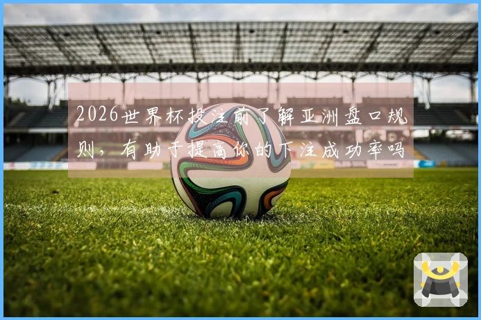 2026世界杯投注前了解亚洲盘口规则，有助于提高你的下注成功率吗