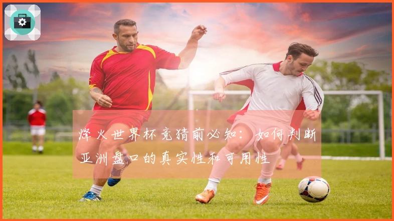 烽火世界杯竞猜前必知：如何判断亚洲盘口的真实性和可用性