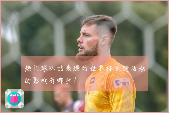 热门球队的表现对世界杯竞猜活动的影响有哪些？