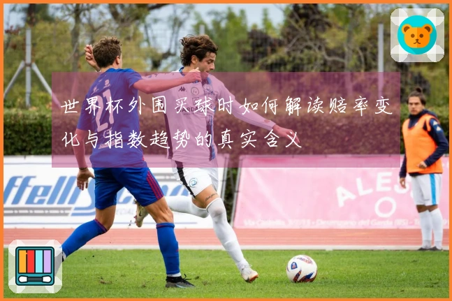 世界杯外围买球时如何解读赔率变化与指数趋势的真实含义