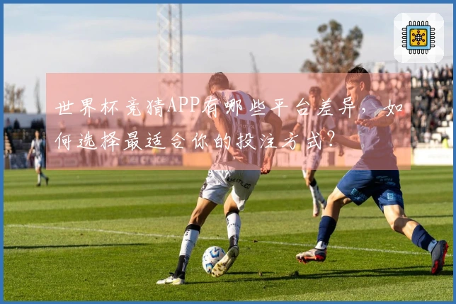 世界杯竞猜APP有哪些平台差异，如何选择最适合你的投注方式？